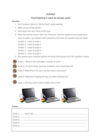 Activity1
Post-listening (I want to answer you!)
Direction
1. All of students listens to “At the hotel” audio carefully.
2. Make a group of five people.
3. Each group lines up in front of the class.
4. When the teacher counts “One Two Three Go!”, the first student of each group has to
listen to audio 1 by earphone with computer and answer the question that you heard.
Student 1: Listen to audio 1
Student 1: Listen to audio 2
Student 1: Listen to audio 3
Student 1: Listen to audio 4
Student 1: Listen to audio 5
5. The teacher gives a special score for the group that answers all of the questions correct.
Audio 1: What is Lisa’s and Mary’s number of room?
Audio 2: If Lisa and Mary need any assistance, how should they do?
Audio 3: What kind of thr room did they have a reservetion?
Audio 4: What kind of paying did they use while checking out?
Audio 5: Did they want to call an airport texi or not?

Answer:
Audio 1: ……….Room 321………………………………………………………………………………………………………………
Audio 2: ……………………………………………………………………………………………………………………………………..…
Audio 3: ………………………………………………………………………………………………………………………………………...
Audio 4: …………………………………………………………………………………………………………………………………………
Audio 5: …………………………………………………………………………………………………………………………………..…….

 