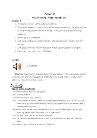 Activity 2
Post-listening (What should I do?)
Direction 2
1. The teacher will turn on the audio sound 1 times.
2. The teacher and all of students discuss about cause of problems in the hotel and how
to solve these problems from the audio. (It’s useful to do activity about solving
problems.)
3. Make a group of five people.
4. Each group sends a representative to draw a lot about problem situation from the
teacher.
5. Each group thinks how to solve a problem that you got and prepare a role play.
6. Present your role play in front of the class.
Example
At the hotel
Situation: You are staying in Dudee hotel with your partner. In the morning, you ordered
two hamburgers and two tea cups for breakfast. Now! It’s almost 10 a.m. but you haven’t
gotten any menu. What should you do?
Example:
You are calling receptionist.
Receptionist: Hello! How can I do for you?
You: I have a problem.
Receptionist: What is your problem?
You: I have ordered two hamburgers and two tea cups for breakfast at 7 a.m. You told me
that I would get all of orders within 5 minutes. I have been waiting for 3 hours. Now, I
haven’t gotten any menu.
Receptionist: Oh! We are really sorry! I think that our cooker might forget it. We will give
you a big special menu for your brunch. Is it ok for you?
Your partner: I think that it’s ok. What about you?
You: Ok! I want to get your special menu. We hope that we will not wait for a long time
again.
Receptionist: Sure! I will serve you within 10 minutes.

 