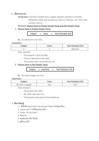 3. เนื้อหาทางภาษา
Vocabulary: reservation, double room, luggage, passport, assistance, concierge,
refrigerator, credit card, receptionist, check in, checkout, cash, front desk,
suitcases, service
Structure: Passive Voice in Present Simple Tense and Past Simple Tense
1. Passive Voice in Present Simple Tense
Subject

+ is/are

+

Past Participle (V3)

Ex. It's delivered to the hotel.
Explanation
Subject
is/are
It
is
More examples:
- The passport is given by Mary.
- They are delivered to the hotel.
- Two double rooms are booked by me.
2. Passive Voice in Past Simple Tense
Subject

+ was/were

+

Past Participle (V3)
delivered

Past Participle (V3)

Ex. My sister's luggage was lost.
Explanation
Subject
is/are
My sister’s luggage
was
More examples:
- My passport was stolen.
- My credit cards were lost.
- The keycards were given by the receptionist.
4. สื่อการเรียนรู้
1. วีดีโอเรื่อง New Hotel Transylvania Trailer นาเข้าสู่บทเรียน
2. power point คาศัพท์และโครงสร้าง
3. Audio “At the hotel”
4. บัตรภาพ
5. คอมพิวเตอร์ หรือ โน้ตบุ๊ค
6. หูฟังขนาดเล็ก

Past Participle (V3)
lost

 