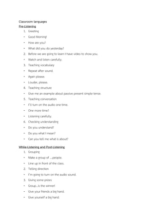 Classroom languages
Pre-Listening
1. Greeting
- Good Morning!
- How are you?
- What did you do yesterday?
2. Before we are going to learn I have video to show you.
- Watch and listen carefully.
3. Teaching vocabulary
- Repeat after sound.
- Again please.
- Louder, please.
4. Teaching structure
- Give me an example about passive present simple tense.
5. Teaching conversation
- I’ll turn on the audio one time.
- One more time?
- Listening carefully.
6. Checking understanding
- Do you understand?
- Do you what I mean?
- Can you tell me what is about?
While-Listening and Post-Listening
1. Grouping
- Make a group of ….people.
- Line up in front of the class.
2. Telling direction
- I’m going to turn on the audio sound.
3. Giving some prizes
- Group…is the winner!
- Give your friends a big hand.
- Give yourself a big hand.

 