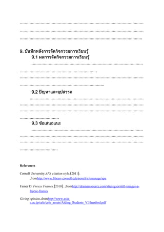 ....................................................................................
....................................................................................................

.............
.............
9.2

...........................

............................

References
Cornell University.APA citation style. 2011 .
,fromhttp://www.library.cornell.edu/resrch/citmanage/apa
Famer D. Freeze Frames. 2010 . ,fromhttp://dramaresource.com/strategies/still-images-afreeze-frames
Giving opinion.,fromhttp://www.asiau.ac.jp/cele/cele_assets/Aiding_Students_V.Hansford.pdf

 