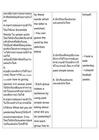 by these
words which

himself.
4.

the letter is

4.
Scramble
Words

power point

switched.
- You can
guess the
word by the
definition
below
5.

- I took a
bath
yesterday.

5.

past simple tense

football

past simple
tense

how to giving

opinion

6.

power point - Each group
makes a
sentence by
using past

6.

simple tense
What did you do telling about
what did you

yesterday
3

- I played

do yesterday?
And each
group has to

yester.

 