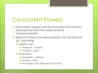 Concurrent Powers




Concurrent powers are those powers that can be
exercised by both the states and the
Commonwealth.
Some of these concurrent powers can be found in
s51, including:


Health care





Medicare – Federal
Hospitals – State

Education




Universities – Federal
Schools – State
What about the National Curriculum?!

 