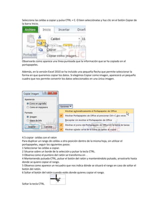 Selecciona las celdas a copiar y pulsa CTRL + C. O bien selecciónalas y haz clic en el botón Copiar de
la barra Inicio.

Observarás como aparece una línea punteada que la información que se ha copiado en el
portapapeles.
Además, en la versión Excel 2010 se ha incluido una pequeña flecha que permite seleccionar la
forma en que queremos copiar los datos. Si elegimos Copiar como imagen, aparecerá un pequeño
cuadro que nos permite convertir los datos seleccionados en una única imagen.

4.5 copiar celdas con el raton
Para duplicar un rango de celdas a otra posición dentro de la misma hoja, sin utilizar el
portapapeles, seguir los siguientes pasos:
1 Seleccionar las celdas a copiar.
2 Situarse sobre un borde de la selección y pulsar la tecla CTRL.
3 Observa como el puntero del ratón se transforma en .
4 Manteniendo pulsada CTRL, pulsar el botón del ratón y manteniéndolo pulsado, arrastrarlo hasta
donde se quiere copiar el rango.
5 Observa como aparece un recuadro que nos indica dónde se situará el rango en caso de soltar el
botón del ratón.
6 Soltar el botón del ratón cuando estés donde quieres copiar el rango.

Soltar la tecla CTRL.

 