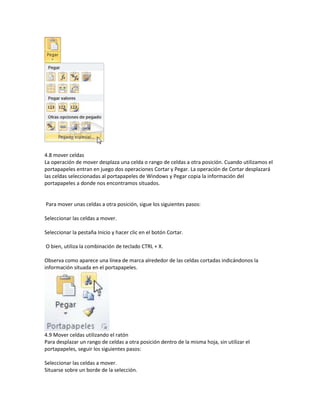 4.8 mover celdas
La operación de mover desplaza una celda o rango de celdas a otra posición. Cuando utilizamos el
portapapeles entran en juego dos operaciones Cortar y Pegar. La operación de Cortar desplazará
las celdas seleccionadas al portapapeles de Windows y Pegar copia la información del
portapapeles a donde nos encontramos situados.

Para mover unas celdas a otra posición, sigue los siguientes pasos:
Seleccionar las celdas a mover.
Seleccionar la pestaña Inicio y hacer clic en el botón Cortar.
O bien, utiliza la combinación de teclado CTRL + X.
Observa como aparece una línea de marca alrededor de las celdas cortadas indicándonos la
información situada en el portapapeles.

4.9 Mover celdas utilizando el ratón
Para desplazar un rango de celdas a otra posición dentro de la misma hoja, sin utilizar el
portapapeles, seguir los siguientes pasos:
Seleccionar las celdas a mover.
Situarse sobre un borde de la selección.

 