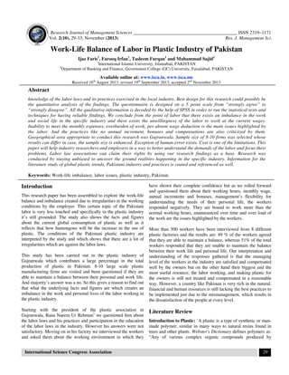 Research Journal of Management Sciences ____________________________________________ ISSN 2319–1171
Vol. 2(10), 29-33, November (2013)
Res. J. Management Sci.

Work-Life Balance of Labor in Plastic Industry of Pakistan
Ijaz Faris1, Farooq Irfan1, Tasleem Furqan1 and Muhammad Sajid2
1

2

International Islamic University, Islamabad, PAKISTAN
Department of Banking and Finance, Government College (GC) University, Faisalabad, PAKISTAN

Available online at: www.isca.in, www.isca.me
Received 16th August 2013, revised 19th September 2013, accepted 2nd November 2013

Abstract
knowledge of the labor laws and its practices exercised in the local industry. Best design for this research could possibly be
the quantitative analysis of the findings. The questionnaire is designed on a 5 point scale from “strongly agree” to
“strongly disagree”. All the qualitative information is decoded by the help of SPSS in order to run the statistical tests and
techniques for having reliable findings. We conclude from the point of labor that there exists an imbalance in the work
and social life in the specific industry and there exists the unwillingness of the labor to work at the current wages.
Inability to meet the monthly expenses, overburden of work, per absent wage deduction is the main issues highlighted by
the labor. And the practices like no annual increment, bonuses and compensations are also criticized by them.
Geographical area appropriate to conduct this research was Gujranwala. Sample size of 8-10 firms was selected whose
results can differ in case, the sample size is enhanced. Exception of human error exists. Cost is one of the limitations. This
paper will help industry researchers and employers in a way to better understand the demands of the labor and focus their
problems. Labor law associations can claim their rights by using our research findings as a base. Research was
conducted by staying unbiased to uncover the ground realities happening in the specific industry. Information for the
literature study of global plastic trends, Pakistani industry and practices is coated and referenced as well.
Keywords: Work-life imbalance, labor issues, plastic industry, Pakistan.

Introduction
This research paper has been assembled to explore the work-life
balance and imbalance created due to irregularities in the working
conditions by the employer. This certain topic of the Pakistani
labor is very less touched and specifically in the plastic industry
it’s still grounded. The study also shows the facts and figures
about the current global consumption of plastic as well as it
reflects that how humongous will be the increase in the use of
plastic. The conditions of the Pakistani plastic industry are
interpreted by the study and which shows that there are a lot of
irregularities which are against the labor laws.
This study has been carried out in the plastic industry of
Gujranwala which contributes a large percentage in the total
production of plastic in Pakistan. 8-10 large scale plastic
manufacturing firms are visited and been questioned if they are
able to maintain a balance between their personal and work life.
And majority’s answer was a no. So this gives a reason to find out
that what the underlying facts and figures are which creates an
imbalance in the work and personal lives of the labor working in
the plastic industry.
Starting with the president of the plastic association in
Gujranwala, Rana Naeem Ur Rehman1 we questioned him about
the labor laws and his practices and participation in the education
of the labor laws in the industry. However his answers were not
satisfactory. Moving on in his factory we interviewed the workers
and asked them about the working environment in which they
International Science Congress Association

have shown their complete confidence but as we rolled forward
and questioned them about their working hours, monthly wage,
annual increments and bonuses, management’s flexibility for
understanding the needs of their personal life, the workers
responded negatively. They are bound to work more than the
normal working hours, unannounced over time and over load of
the work are the issues highlighted by the workers.
More than 500 workers have been interviewed from 8 different
plastic factories and the results are: 49 % of the workers agreed
that they are able to maintain a balance, whereas 51% of the total
workers responded that they are unable to maintain the balance
between their work life and personal life. Our interpretation and
understanding of the responses gathered is that the managing
level of the workers in the industry are satisfied and compensated
well by the owners but on the other hand their biggest and the
most useful resource, the labor working, and making plastic for
the owners is still not treated and compensated in a reasonable
way. However, a country like Pakistan is very rich in the natural,
financial and human resources is still lacking the best practices to
be implemented just due to the mismanagement, which results in
the dissatisfaction of the people at every level.

Literature Review
Introduction to Plastic: ‘A plastic is a type of synthetic or manmade polymer; similar in many ways to natural resins found in
trees and other plants. Webster's Dictionary defines polymers as:
“Any of various complex organic compounds produced by
29

 