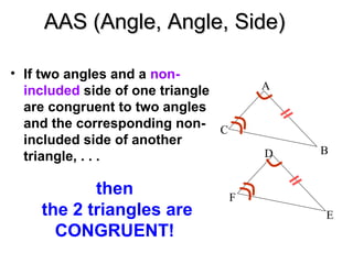 AAS (Angle, Angle, Side)
• If two angles and a nonincluded side of one triangle
are congruent to two angles
and the corresponding non- C
included side of another
triangle, . . .

then
the 2 triangles are
CONGRUENT!

A

D

B

F
E

 
