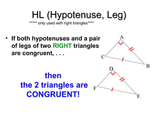HL (Hypotenuse, Leg)
***** only used with right triangles****

• If both hypotenuses and a pair
of legs of two RIGHT triangles
are congruent, . . .

then
the 2 triangles are
CONGRUENT!

A

C
B

D

F
E

 