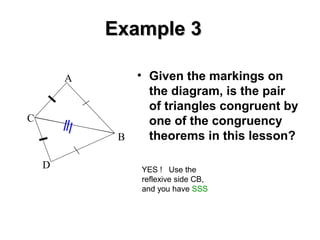 Example 3
A

C

D

• Given the markings on
the diagram, is the pair
of triangles congruent by
one of the congruency
theorems in this lesson?
B
YES ! Use the
reflexive side CB,
and you have SSS

 