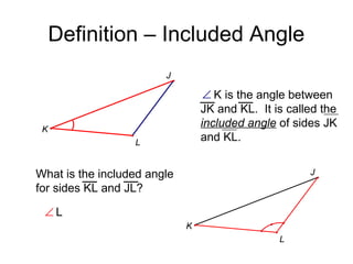 Definition – Included Angle
J

∠ K is the angle between
JK and KL. It is called the
included angle of sides JK
and KL.

K
L

What is the included angle
for sides KL and JL?

J

∠L
K
L

 