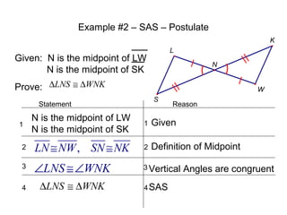 Example #2 – SAS – Postulate
K
L

Given: N is the midpoint of LW
N is the midpoint of SK

N

Prove: ∆LNS ≅ ∆WNK

W
S

Statement

Reason

N is the midpoint of LW
N is the midpoint of SK

1

Given

2

LN ≅ NW , SN ≅ NK

2

Definition of Midpoint

3

∠LNS ≅∠WNK

3 Vertical

4

∆LNS ≅ ∆WNK

1

4 SAS

Angles are congruent

 