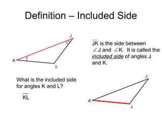 Definition – Included Side
J

JK is the side between
∠ J and ∠ K. It is called the
included side of angles J
and K.

K
L

J

What is the included side
for angles K and L?
KL

K
L

 