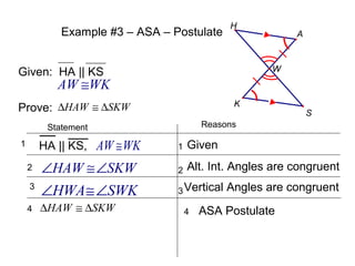Example #3 – ASA – Postulate

H

A

W

Given: HA || KS

AW ≅WK
K

Prove: ∆HAW ≅ ∆SKW

S

Reasons

Statement

HA || KS, AW ≅ WK

1

Given

2

∠HAW ≅∠SKW

2

Alt. Int. Angles are congruent

3

∠HWA ≅∠SWK

3 Vertical

4

∆HAW ≅ ∆SKW

1

4

Angles are congruent

ASA Postulate

 