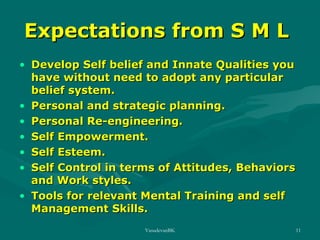 Expectations from S M L
• Develop Self belief and Innate Qualities you
have without need to adopt any particular
belief system.
• Personal and strategic planning.
• Personal Re-engineering.
• Self Empowerment.
• Self Esteem.
• Self Control in terms of Attitudes, Behaviors
and Work styles.
• Tools for relevant Mental Training and self
Management Skills.
VasudevanBK

11

 