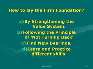 How to lay the Firm Foundation?
a) By Strengthening the
Value System.
b)Following the Principle
of ‘Not Turning Back’
c) Find New Bearings.
d)Learn and Practice
different shills.
VasudevanBK

12

 