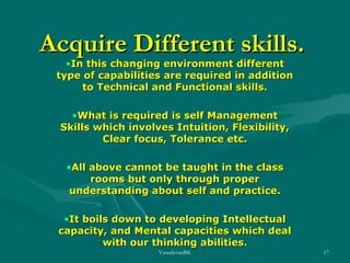 Acquire Different skills.
•In this changing environment different
type of capabilities are required in addition
to Technical and Functional skills.
•What is required is self Management
Skills which involves Intuition, Flexibility,
Clear focus, Tolerance etc.
•All above cannot be taught in the class
rooms but only through proper
understanding about self and practice.
•It boils down to developing Intellectual
capacity, and Mental capacities which deal
with our thinking abilities.
VasudevanBK

17

 
