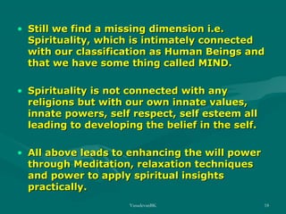 • Still we find a missing dimension i.e.
Spirituality, which is intimately connected
with our classification as Human Beings and
that we have some thing called MIND.
• Spirituality is not connected with any
religions but with our own innate values,
innate powers, self respect, self esteem all
leading to developing the belief in the self.
• All above leads to enhancing the will power
through Meditation, relaxation techniques
and power to apply spiritual insights
practically.
VasudevanBK

18

 