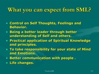 What you can expect from SML?
• Control on Self Thoughts, Feelings and
Behavior.
• Being a better leader through better
understanding of Self and others.
• Practical application of Spiritual Knowledge
and principles.
• To take responsibility for your state of Mind
and Emotions.
• Better communication with people .
• Life changes.
VasudevanBK

e19

 