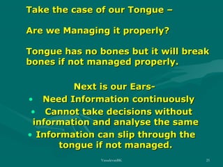 Take the case of our Tongue –
Are we Managing it properly?
Tongue has no bones but it will break
bones if not managed properly.
Next is our Ears• Need Information continuously
• Cannot take decisions without
information and analyse the same
• Information can slip through the
tongue if not managed.
VasudevanBK

25

 