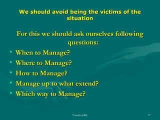We should avoid being the victims of the
situation

•
•
•
•
•

For this we should ask ourselves following
questions:
When to Manage?
Where to Manage?
How to Manage?
Manage up to what extend?
Which way to Manage?
VasudevanBK

27

 