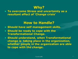 Why?

• To overcome Stress and uncertainty as a
resultant effect of ‘Change crisis’

How to Handle?
• Should have self management skills.
• Should be ready to cope with the
Transformational Change.
• Should understand, when Transformational
change is taking place in the organization,
whether people in the organization are able
to cope with the change.

VasudevanBK

7

 