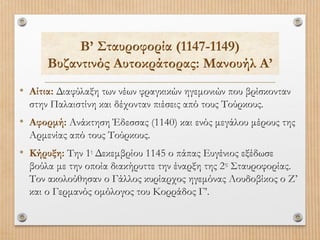 Β’ Σταυροφορία (1147-1149)
Βυζαντινός Αυτοκράτορας: Μανουήλ Α’
• Αίτια: Διαφύλαξη των νέων φραγκικών ηγεμονιών που βρίσκονταν
στην Παλαιστίνη και δέχονταν πιέσεις από τους Τούρκους.

• Αφορμή: Ανάκτηση Έδεσσας (1140) και ενός μεγάλου μέρους της
Αρμενίας από τους Τούρκους.

• Κήρυξη: Την 1η Δεκεμβρίου 1145 ο πάπας Ευγένιος εξέδωσε
βούλα με την οποία διακήρυττε την έναρξη της 2ης Σταυροφορίας.
Τον ακολούθησαν ο Γάλλος κυρίαρχος ηγεμόνας Λουδοβίκος ο Ζ’
και ο Γερμανός ομόλογος του Κορράδος Γ’.

 