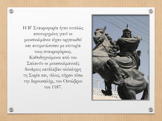 Η Β’ Σταυροφορία ήταν εντελώς
αποτυχημένη γιατί οι
μουσουλμάνοι είχαν οργανωθεί
και αντιμετώπισαν με επιτυχία
τους σταυροφόρους.
Καθοδηγούμενοι από τον
Σαλαντίν οι μουσουλμανικές
δυνάμεις κατέλαβαν ολόκληρη
τη Συρία και, τέλος, πήραν πίσω
την Ιερουσαλήμ, τον Οκτώβριο
του 1187.

 