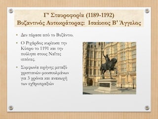 Γ’ Σταυροφορία (1189-1192)
Βυζαντινός Αυτοκράτορας: Ισαάκιος Β' Άγγελος
• Δεν πέρασε από το Βυζάντιο.
• Ο Ριχάρδος κυρίευσε την
Κύπρο το 1191 και την
πούλησε στους Ναΐτες
ιππότες.

• Συμφωνία ειρήνης μεταξύ

χριστιανών-μουσουλμάνων
για 3 χρόνια και ανακωχή
των εχθροπραξιών

 