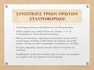 ΣΥΝΕΠΕΙΕΣ ΤΡΙΩΝ ΠΡΩΤΩΝ
ΣΤΑΥΡΟΦΟΡΙΩΝ
• Αναζωπύρωση μίσους μεταξύ Χριστιανών και Μουσουλμάνων.
• Αύξηση εχθρότητας μεταξύ Ελλήνων και Λατίνων
Δ’
Σταυροφορία και Άλωση Κωνσταντινούπολης.

• Όξυνση αντιπαλοτήτων: προσωπικοί ανταγωνισμοί ηγετών, εθνικοί

ανταγωνισμών, αντιθέσεις μεταξύ λαϊκών και κληρικών και μεταξύ
γηγενών Λατίνων και νέων σταυροφόρων που έφταναν απ’ την Δύση.

• Ενίσχυση παρουσίας ιταλικών ναυτικών πόλεων στα λιμάνια της
Ανατολής.

• Υποβιβασμός της Δυτικής εκκλησίας λόγω των ηττών των μοναχικών
της ταγμάτων και των εκτροπών τους σε λεηλασίες.

 