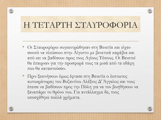 Η ΤΕΤΑΡΤΗ ΣΤΑΥΡΟΦΟΡΙΑ
• Οι Σταυροφόροι συγκεντρώθηκαν στη Βενετία και είχαν

σκοπό να πλεύσουν στην Αίγυπτο με βενετικά καράβια και
από κει να βαδίσουν προς τους Αγίους Τόπους. Οι Βενετοί
θα έπαιρναν για την προσφορά τους τα μισά από τα εδάφη
που θα κατακτούσαν.

• Πριν ξεκινήσουν όμως έφτασε στη Βενετία ο έκπτωτος

αυτοκράτορας του Βυζαντίου Αλέξιος Δ' Άγγελος και τους
έπεισε να βαδίσουν προς την Πόλη για να τον βοηθήσουν να
ξαναπάρει το θρόνο του. Για αντάλλαγμα δε, τους
υποσχέθηκε πολλά χρήματα.

 