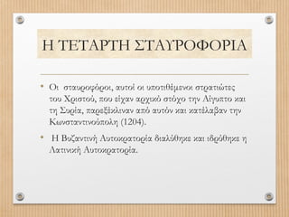 Η ΤΕΤΑΡΤΗ ΣΤΑΥΡΟΦΟΡΙΑ
• Οι σταυροφόροι, αυτοί οι υποτιθέμενοι στρατιώτες
του Χριστού, που είχαν αρχικό στόχο την Αίγυπτο και
τη Συρία, παρεξέκλιναν από αυτόν και κατέλαβαν την
Κωνσταντινούπολη (1204).

• Η Βυζαντινή Αυτοκρατορία διαλύθηκε και ιδρύθηκε η
Λατινική Αυτοκρατορία.

 