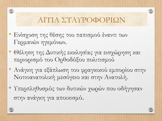 ΑΙΤΙΑ ΣΤΑΥΡΟΦΟΡΙΩΝ
• Ενίσχυση της θέσης του παπισμού έναντι των
Γερμανών ηγεμόνων.

• Θέληση της Δυτικής εκκλησίας για εισχώρηση και
περιορισμό του Ορθοδόξου πολιτισμού

• Ανάγκη για εξάπλωση του φραγκικού εμπορίου στην
Νοτιοανατολική μεσόγειο και στην Ανατολή.

• Υπερπληθυσμός των δυτικών χωρών που οδήγησαν
στην ανάγκη για αποικισμό.

 