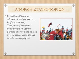 ΑΦΟΡΜΗ ΣΤΑΥΡΟΦΟΡΙΩΝ
• Ο Αλέξιος Α’ λόγω των
πιέσεων και επιδρομών που
δεχόταν από τους
Σελτζούκους Τούρκους
αναγκάστηκε να ζητήσει
βοήθεια από τον πάπα οποίος
αντί να στείλει μισθοφόρους
έστειλε σταυροφόρους.

 