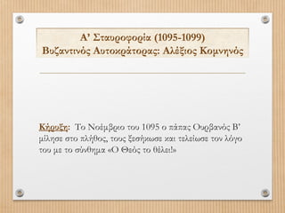 Α’ Σταυροφορία (1095-1099)
Βυζαντινός Αυτοκράτορας: Αλέξιος Κομνηνός

Κήρυξη: Το Νοέμβριο του 1095 ο πάπας Ουρβανός Β’
μίλησε στο πλήθος, τους ξεσήκωσε και τελείωσε τον λόγο
του με το σύνθημα «Ο Θεός το θέλει!»

 