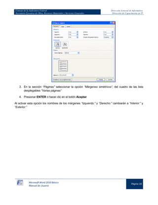 Consejo de la Judicatura Federal
Secretaría Ejecutiva de Obra, Recursos Materiales y Servicios Generales

Dirección General de Informática
Dirección de Capacitación en TI

3. En la sección “Páginas” seleccionar la opción “Márgenes simétricos”, del cuadro de las lista
desplegables “Varias páginas”
4. Presionar ENTER o hacer clic en el botón Aceptar
Al activar esta opción los nombres de los márgenes “Izquierdo:” y “Derecho:” cambiarán a “Interior:” y
“Exterior:”

Microsoft Word 2010 Básico
Manual de Usuario

Página 16

 