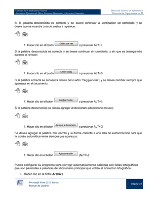 Consejo de la Judicatura Federal
Secretaría Ejecutiva de Obra, Recursos Materiales y Servicios Generales

Dirección General de Informática
Dirección de Capacitación en TI

Si la palabra desconocida es correcta y se quiere continuar la verificación sin cambiarla, y se
desea que se muestre cuando vuelva a aparecer:

 
1. Hacer clic en el botón

o presionar ALT+I

Si la palabra desconocida es correcta y se desea continuar sin cambiarla, y sin que se detenga más
durante la revisión:

 
1. Hacer clic en el botón

o presionar ALT+S

Si la palabra correcta se encuentra dentro del cuadro “Sugerencias”, y se desea cambiar siempre que
aparezca en el documento:

 
1. Hacer clic en el botón

o presionar ALT+B

Si la palabra desconocida se desea agregar al diccionario (diccionario en uso):

 
1. Hacer clic en el botón

o presionar ALT+G

Se desea agregar la palabra mal escrita y su forma correcta a una lista de autocorrección para que
la corrija automáticamente siempre que aparezca:

 
1. Hacer clic en el botón

(ALT+U)

Puede configurar su programa para corregir automáticamente palabras con faltas ortográficas
que son parecidas a palabras del diccionario principal que utiliza el corrector ortográfico.
1. Hacer clic en la ficha Archivo
Microsoft Word 2010 Básico
Manual de Usuario

Página 34

 