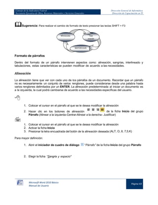 Consejo de la Judicatura Federal
Secretaría Ejecutiva de Obra, Recursos Materiales y Servicios Generales

Dirección General de Informática
Dirección de Capacitación en TI

Sugerencia: Para realizar el cambio de formato de texto presionar las teclas SHIFT + F3
Minúsculas

Tipo
oración

MAYÚSCULAS

Formato de párrafos
Dentro del formato de un párrafo intervienen aspectos como: alineación, sangrías, interlineado y
tabulaciones, estas características se pueden modificar de acuerdo a las necesidades.

Alineación
La alineación tiene que ver con cada uno de los párrafos de un documento. Recordar que un párrafo
no es necesariamente un conjunto de varios renglones, puede considerarse desde una palabra hasta
varios renglones delimitados por un ENTER. La alineación predeterminada al iniciar un documento es
a la izquierda, la cual podrá cambiarse de acuerdo a las necesidades específicas del usuario.


1. Colocar el cursor en el párrafo al que se le desea modificar la alineación
2. Hacer clic en los botones de alineación
de la ficha Inicio del grupo
Párrafo (Alinear a la izquierda-Centrar-Alinear a la derecha- Justificar)



1. Colocar el cursor en el párrafo al que se le desea modificar la alineación
2. Activar la ficha Inicio
3. Presionar la letra encuadrada del botón de la alineación deseada (ALT, O, 8, 7,5,K)
Para mayor definición:
1. Abrir el iniciador de cuadro de diálogo

“Párrafo” de la ficha Inicio del grupo Párrafo

2. Elegir la ficha “Sangría y espacio"

Microsoft Word 2010 Básico
Manual de Usuario

Página 43

 