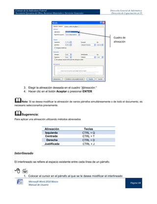 Consejo de la Judicatura Federal
Secretaría Ejecutiva de Obra, Recursos Materiales y Servicios Generales

Dirección General de Informática
Dirección de Capacitación en TI

Cuadro de
alineación

3. Elegir la alineación deseada en el cuadro “Alineación:”
4. Hacer clic en el botón Aceptar o presionar ENTER

Nota: Si se desea modificar la alineación de varios párrafos simultáneamente o de todo el documento, es
necesario seleccionarlos previamente.

Sugerencia:
Para aplicar una alineación utilizando métodos abreviados

Alineación
Izquierda
Centrada
Derecha
Justificada

Teclas
CTRL + Q
CTRL + T
CTRL + D
CTRL + J

Interlineado
El interlineado se refiere al espacio existente entre cada línea de un párrafo.


1. Colocar el cursor en el párrafo al que se le desea modificar el interlineado
Microsoft Word 2010 Básico
Manual de Usuario

Página 44

 