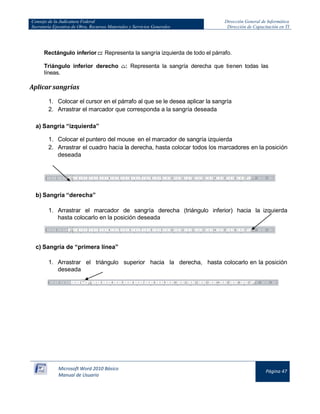 Consejo de la Judicatura Federal
Secretaría Ejecutiva de Obra, Recursos Materiales y Servicios Generales

Dirección General de Informática
Dirección de Capacitación en TI

Rectángulo inferior : Representa la sangría izquierda de todo el párrafo.
Triángulo inferior derecho
líneas.

: Representa la sangría derecha que tienen todas las

Aplicar sangrías
1. Colocar el cursor en el párrafo al que se le desea aplicar la sangría
2. Arrastrar el marcador que corresponda a la sangría deseada
a) Sangría “izquierda”
1. Colocar el puntero del mouse en el marcador de sangría izquierda
2. Arrastrar el cuadro hacia la derecha, hasta colocar todos los marcadores en la posición
deseada

b) Sangría “derecha”
1. Arrastrar el marcador de sangría derecha (triángulo inferior) hacia la izquierda
hasta colocarlo en la posición deseada

c) Sangría de “primera línea”
1. Arrastrar el triángulo superior hacia la derecha, hasta colocarlo en la posición
deseada

Microsoft Word 2010 Básico
Manual de Usuario

Página 47

 