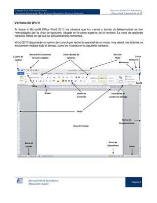 Consejo de la Judicatura Federal
Secretaría Ejecutiva de Obra, Recursos Materiales y Servicios Generales

Dirección General de Informática
Dirección de Capacitación en TI

Ventana de Word
Al entrar a Microsoft Office Word 2010, se observa que los menús y barras de herramientas se han
reemplazado por la cinta de opciones, situada en la parte superior de la ventana. La cinta de opciones
contiene fichas en las que se encuentran los comandos.
Word 2010 dispone de un centro de control que reúne lo esencial de un modo muy visual, los botones se
encuentran visibles todo el tiempo, como se muestra en la siguiente ventana:

Cuadro de
control

Barra de herramientas
de acceso rápido

Cinta o Banda de
opciones

Barra de
Título

Cerrar
Restaurar

Minimizar

Ayuda
Ficha
Grupo

Botón de
Comando

Iniciadores de
cuadros de diálogo

Regla

Barras de
Desplazamiento
Área de Trabajo

Barra de
Estado

Microsoft Word 2010 Básico
Manual de Usuario

Vistas de
Documento

Zoom

Página 2

 