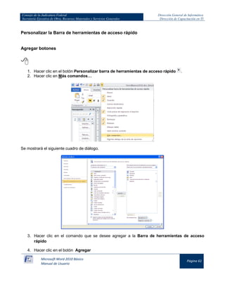 Consejo de la Judicatura Federal
Secretaría Ejecutiva de Obra, Recursos Materiales y Servicios Generales

Dirección General de Informática
Dirección de Capacitación en TI

Personalizar la Barra de herramientas de acceso rápido

Agregar botones


1. Hacer clic en el botón Personalizar barra de herramientas de acceso rápido
2. Hacer clic en Más comandos…

.

Se mostrará el siguiente cuadro de diálogo.

3. Hacer clic en el comando que se desee agregar a la Barra de herramientas de acceso
rápido
4. Hacer clic en el botón Agregar
Microsoft Word 2010 Básico
Manual de Usuario

Página 61

 
