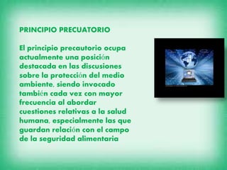 PRINCIPIO PRECUATORIO
El principio precautorio ocupa
actualmente una posición
destacada en las discusiones
sobre la protección del medio
ambiente, siendo invocado
también cada vez con mayor
frecuencia al abordar
cuestiones relativas a la salud
humana, especialmente las que
guardan relación con el campo
de la seguridad alimentaria

 