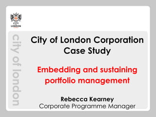 City of London Corporation
Case Study
Embedding and sustaining
portfolio management
Rebecca Kearney
Corporate Programme Manager

 