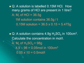 

Q: A solution is labelled 0.15M HCl. How
many grams of HCl are present in 1 litre?
A: Mr of HCl = 36.5g
1M solution contains 36.5g / l
0.15M solution = 36.5 x 0.15 = 5.475g



Q: A solution contains 4.9g H2SO4 in 100cm3.
Calculate the concentration in mol/l.
A: Mr of H2SO4 = 98g
4.9 98 = 0.05mol in 100cm3
0.05 x 10 = 0.5mol/l

 