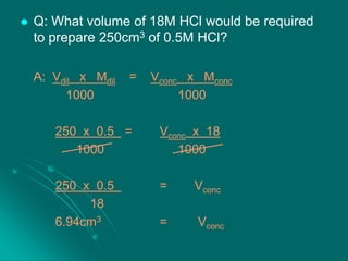 

Q: What volume of 18M HCl would be required
to prepare 250cm3 of 0.5M HCl?
A: Vdil x Mdil
1000

=

Vconc x Mconc
1000

250 x 0.5 =
1000

Vconc x 18
1000

250 x 0.5
18
6.94cm3

=

Vconc

=

Vconc

 