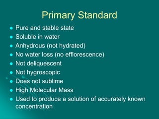 Primary Standard










Pure and stable state
Soluble in water
Anhydrous (not hydrated)
No water loss (no efflorescence)
Not deliquescent
Not hygroscopic
Does not sublime
High Molecular Mass
Used to produce a solution of accurately known
concentration

 
