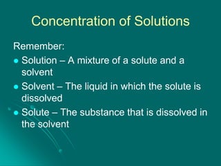 Concentration of Solutions
Remember:
 Solution – A mixture of a solute and a
solvent
 Solvent – The liquid in which the solute is
dissolved
 Solute – The substance that is dissolved in
the solvent

 