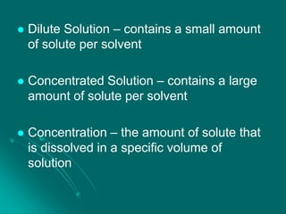 

Dilute Solution – contains a small amount
of solute per solvent



Concentrated Solution – contains a large
amount of solute per solvent



Concentration – the amount of solute that
is dissolved in a specific volume of
solution

 