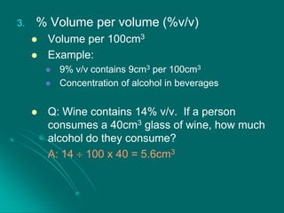 3.

% Volume per volume (%v/v)



Volume per 100cm3
Example:





9% v/v contains 9cm3 per 100cm3
Concentration of alcohol in beverages

Q: Wine contains 14% v/v. If a person
consumes a 40cm3 glass of wine, how much
alcohol do they consume?
A: 14 100 x 40 = 5.6cm3

 
