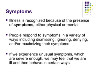 Symptoms
 Illness

is recognized because of the presence
of symptoms, either physical or mental

 People

respond to symptoms in a variety of
ways including dismissing, ignoring, denying,
and/or maximizing their symptoms

 If

we experience unusual symptoms, which
are severe enough, we may feel that we are
ill and then behave in certain ways

 